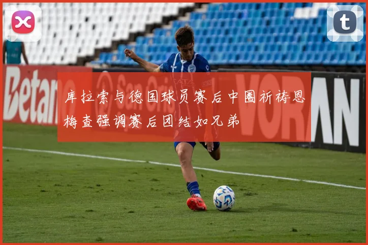 库拉索与德国球员赛后中圈祈祷恩梅查强调赛后团结如兄弟