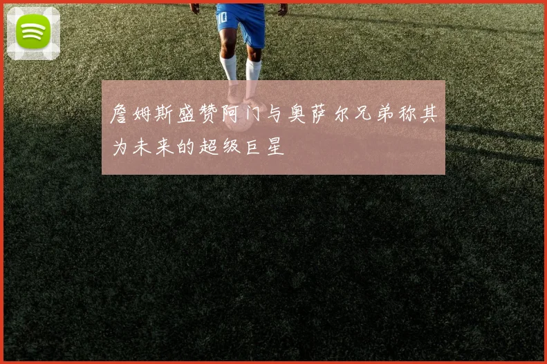 詹姆斯盛赞阿门与奥萨尔兄弟称其为未来的超级巨星
