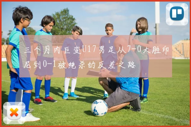 三个月内巨变U17男足从7-0大胜印尼到0-1被绝杀的反差之路