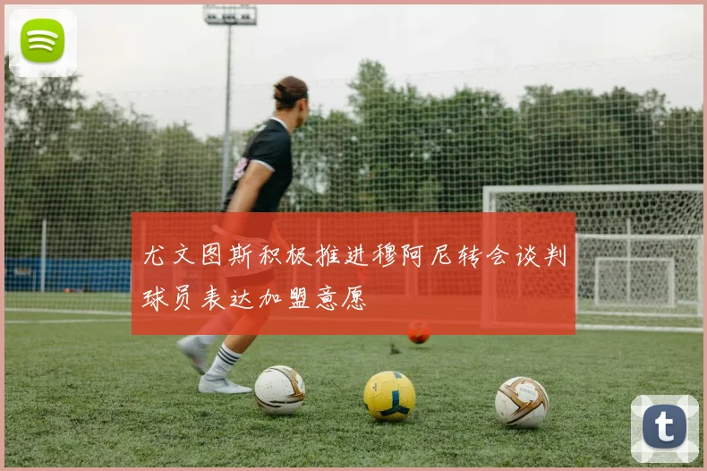 尤文图斯积极推进穆阿尼转会谈判球员表达加盟意愿