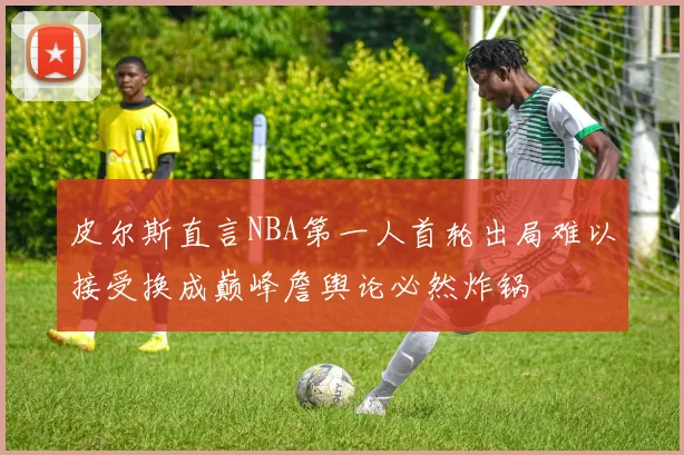 皮尔斯直言NBA第一人首轮出局难以接受换成巅峰詹舆论必然炸锅