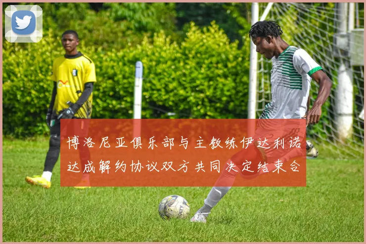 博洛尼亚俱乐部与主教练伊达利诺达成解约协议双方共同决定结束合作关系