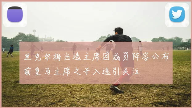 里克尔梅当选主席团成员阵容公布前皇马主席之子入选引关注