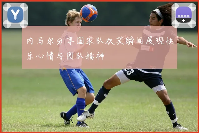 内马尔分享国家队欢笑瞬间展现快乐心情与团队精神