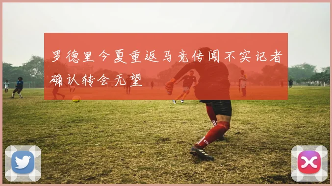 罗德里今夏重返马竞传闻不实记者确认转会无望