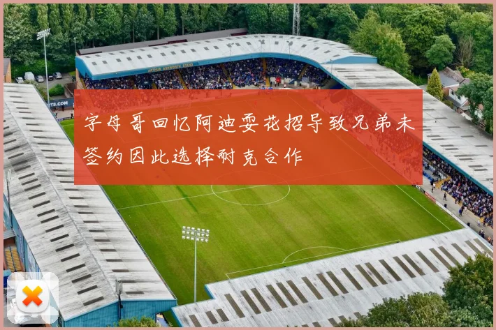 字母哥回忆阿迪耍花招导致兄弟未签约因此选择耐克合作