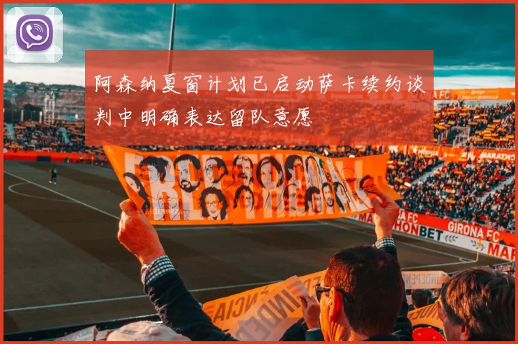 阿森纳夏窗计划已启动萨卡续约谈判中明确表达留队意愿