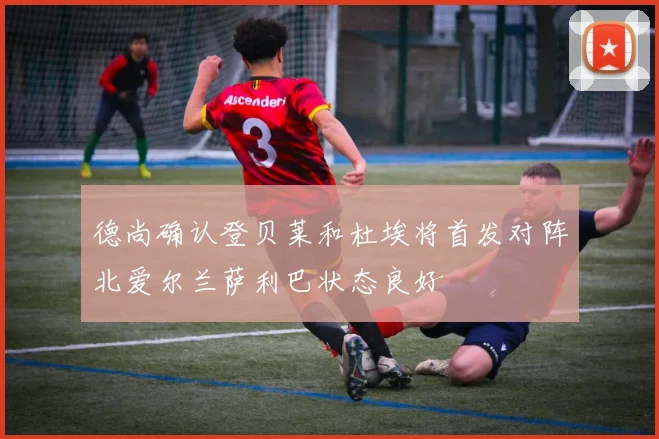 德尚确认登贝莱和杜埃将首发对阵北爱尔兰萨利巴状态良好