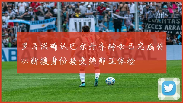 罗马诺确认巴尔丹齐转会已完成将以新援身份接受热那亚体检