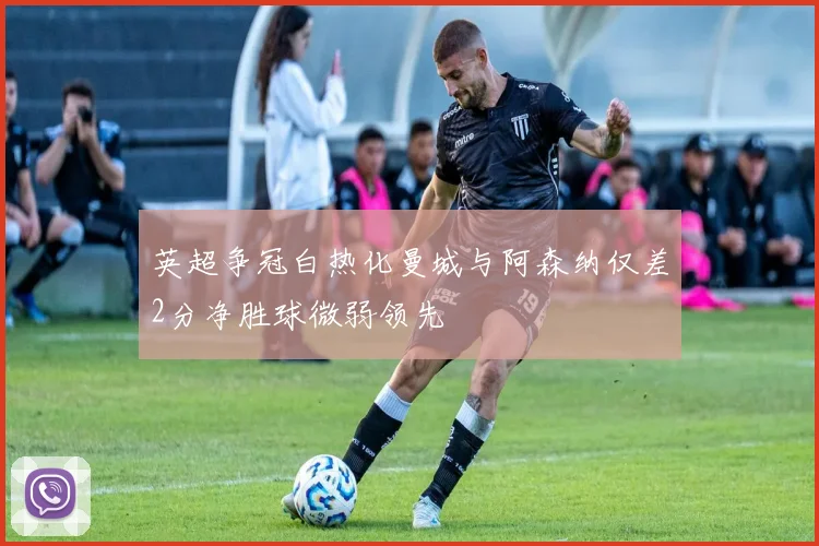英超争冠白热化曼城与阿森纳仅差2分净胜球微弱领先