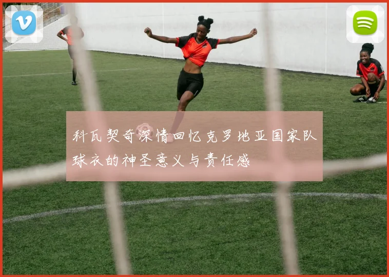 科瓦契奇深情回忆克罗地亚国家队球衣的神圣意义与责任感
