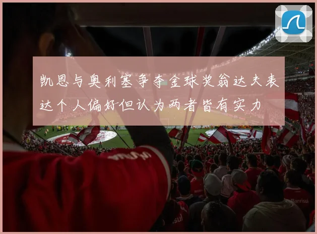 凯恩与奥利塞争夺金球奖翁达夫表达个人偏好但认为两者皆有实力