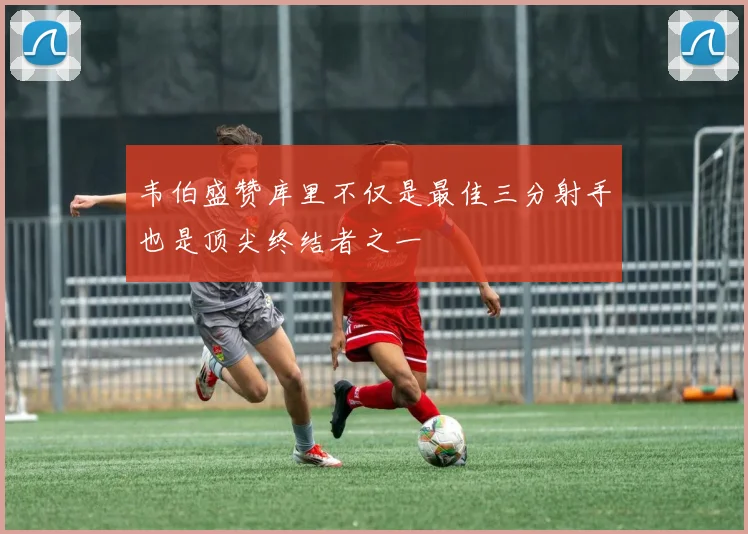 韦伯盛赞库里不仅是最佳三分射手也是顶尖终结者之一