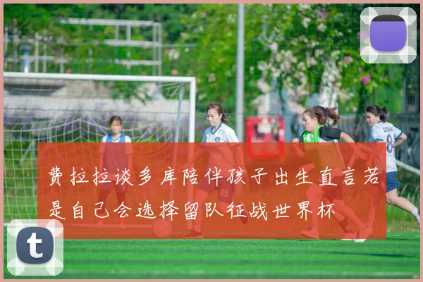 费拉拉谈多库陪伴孩子出生直言若是自己会选择留队征战世界杯