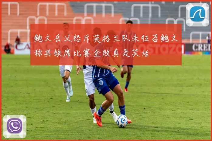 鲍文岳父怒斥英格兰队未征召鲍文称其缺席比赛全败真是笑话