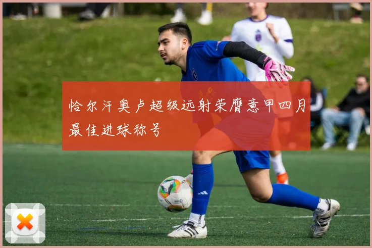 恰尔汗奥卢超级远射荣膺意甲四月最佳进球称号