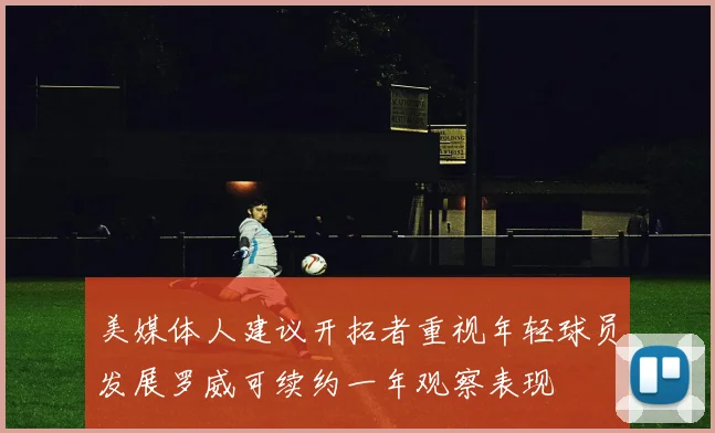 美媒体人建议开拓者重视年轻球员发展罗威可续约一年观察表现