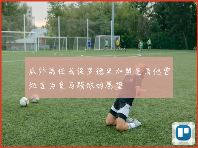瓜帅离任或促罗德里加盟皇马他曾坦言为皇马踢球的愿望