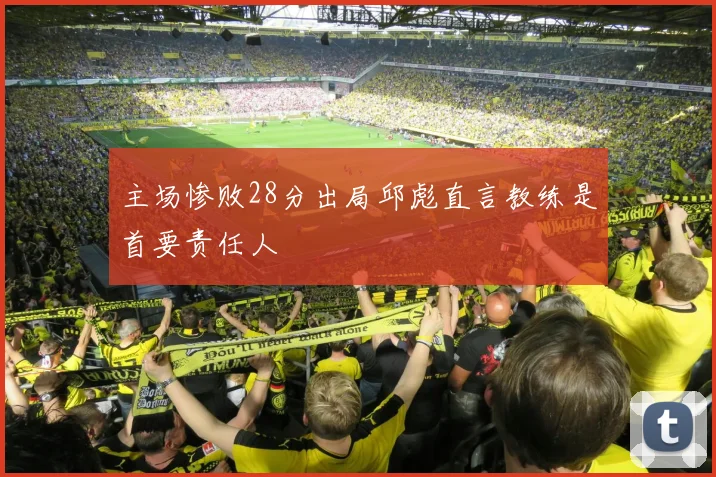 主场惨败28分出局邱彪直言教练是首要责任人
