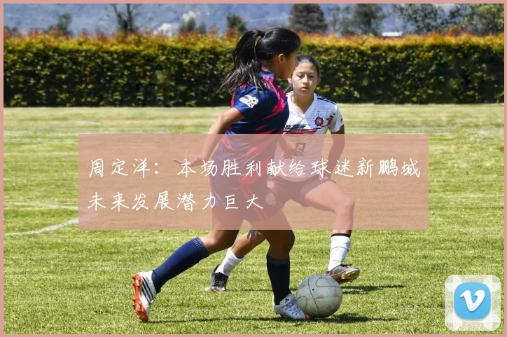 周定洋：本场胜利献给球迷新鹏城未来发展潜力巨大
