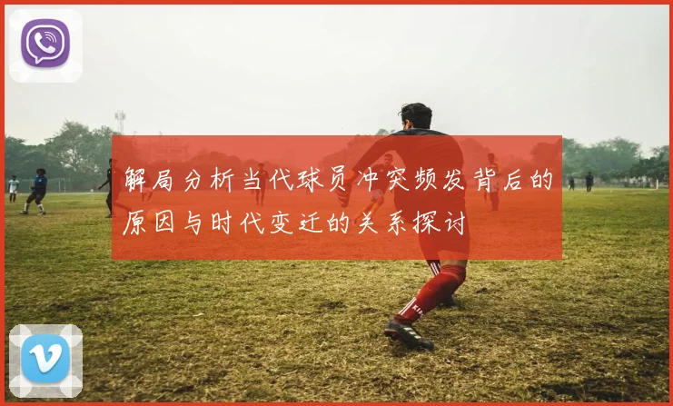 解局分析当代球员冲突频发背后的原因与时代变迁的关系探讨