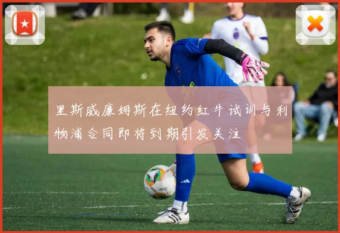里斯威廉姆斯在纽约红牛试训与利物浦合同即将到期引发关注