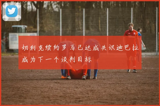 切利克续约罗马已达成共识迪巴拉成为下一个谈判目标