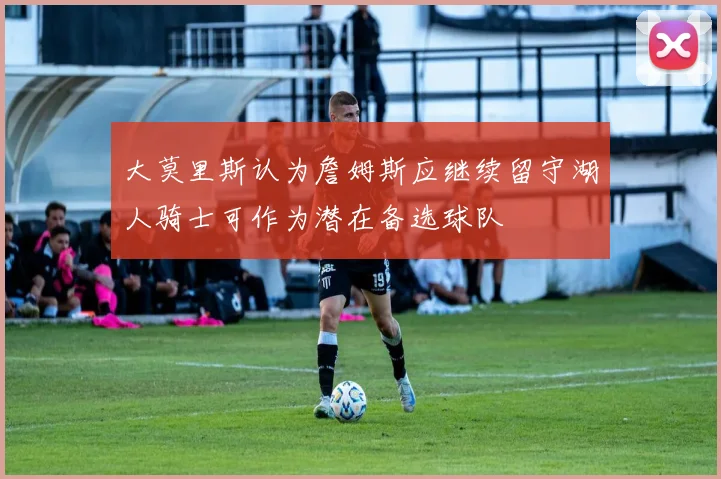 大莫里斯认为詹姆斯应继续留守湖人骑士可作为潜在备选球队