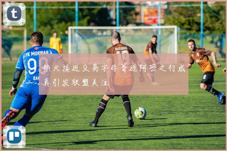 热火接近交易字母哥迈阿密之行成真引发联盟关注