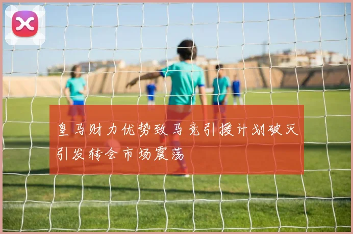 皇马财力优势致马竞引援计划破灭引发转会市场震荡