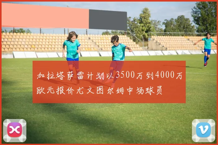 加拉塔萨雷计划以3500万到4000万欧元报价尤文图尔姆中场球员