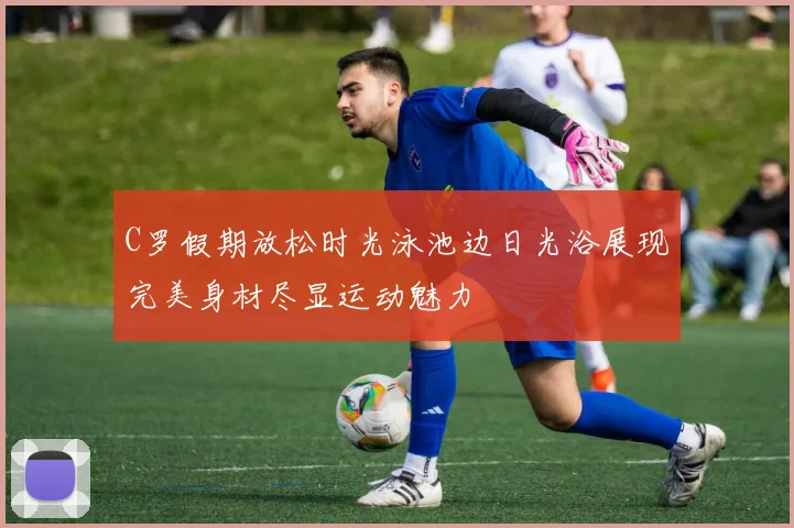 C罗假期放松时光泳池边日光浴展现完美身材尽显运动魅力